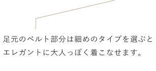 足元のベルト部分は細めのタイプを選ぶとエレガントに大人っぽく着こなせます。