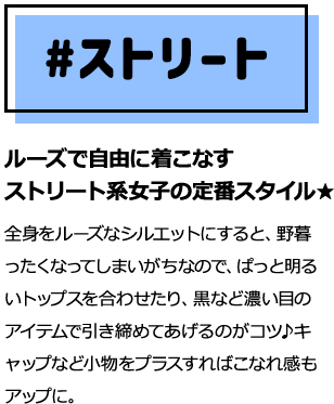 ルーズで自由に着こなすストリート系女子の定番スタイル★全身をルーズなシルエットにすると、野暮ったくなってしまいがちなので、ぱっと明るいトップスを合わせたり、黒など濃い目のアイテムで引き締めてあげるのがコツ♪キャップなど小物をプラスすればこなれ感もアップに。